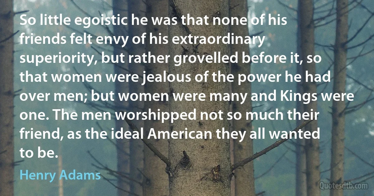 So little egoistic he was that none of his friends felt envy of his extraordinary superiority, but rather grovelled before it, so that women were jealous of the power he had over men; but women were many and Kings were one. The men worshipped not so much their friend, as the ideal American they all wanted to be. (Henry Adams)