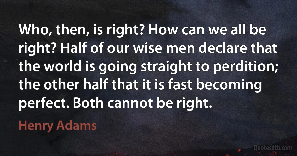 Who, then, is right? How can we all be right? Half of our wise men declare that the world is going straight to perdition; the other half that it is fast becoming perfect. Both cannot be right. (Henry Adams)