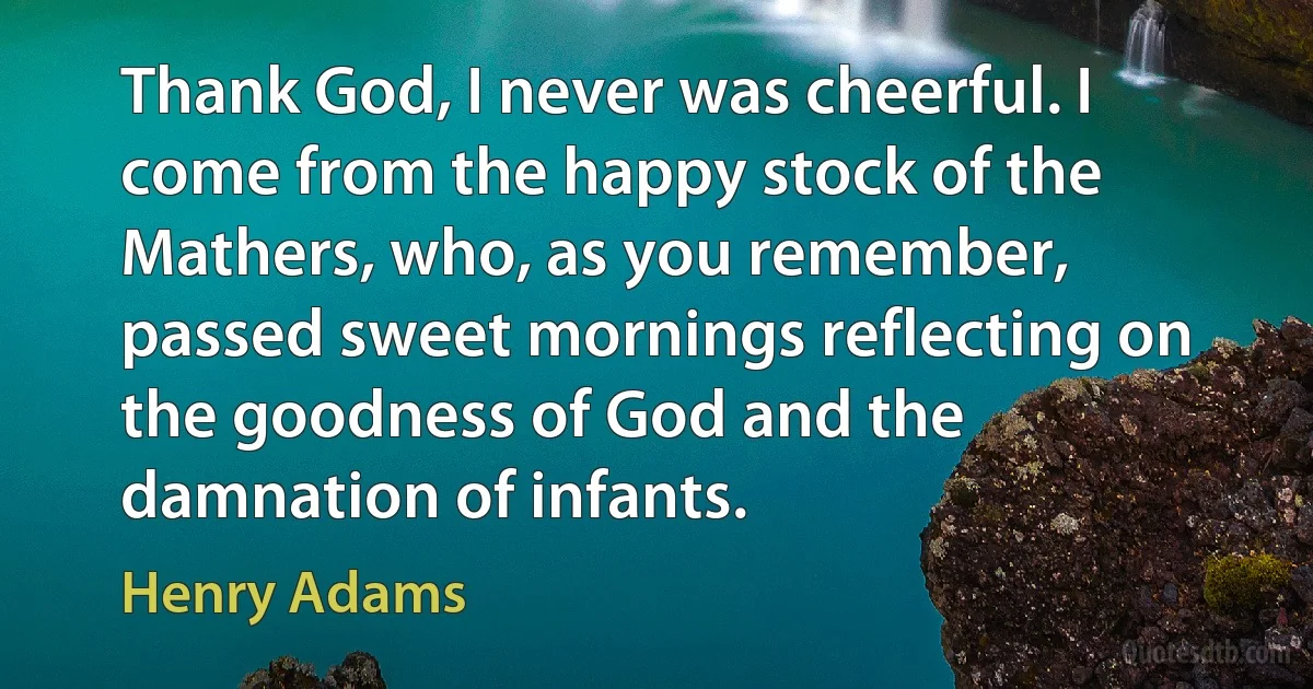 Thank God, I never was cheerful. I come from the happy stock of the Mathers, who, as you remember, passed sweet mornings reflecting on the goodness of God and the damnation of infants. (Henry Adams)