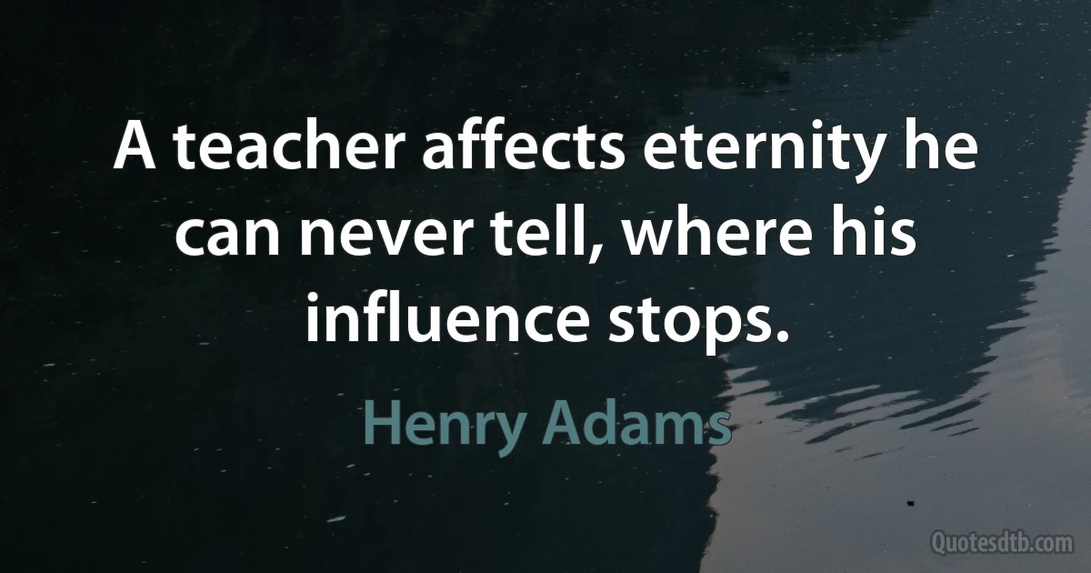 A teacher affects eternity he can never tell, where his influence stops. (Henry Adams)