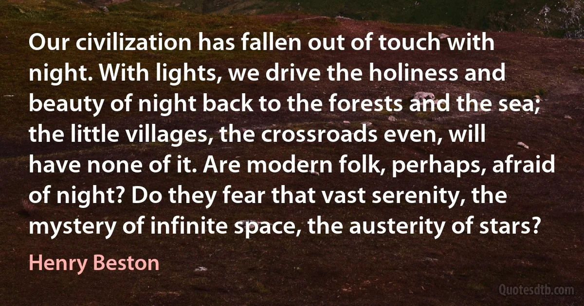 Our civilization has fallen out of touch with night. With lights, we drive the holiness and beauty of night back to the forests and the sea; the little villages, the crossroads even, will have none of it. Are modern folk, perhaps, afraid of night? Do they fear that vast serenity, the mystery of infinite space, the austerity of stars? (Henry Beston)