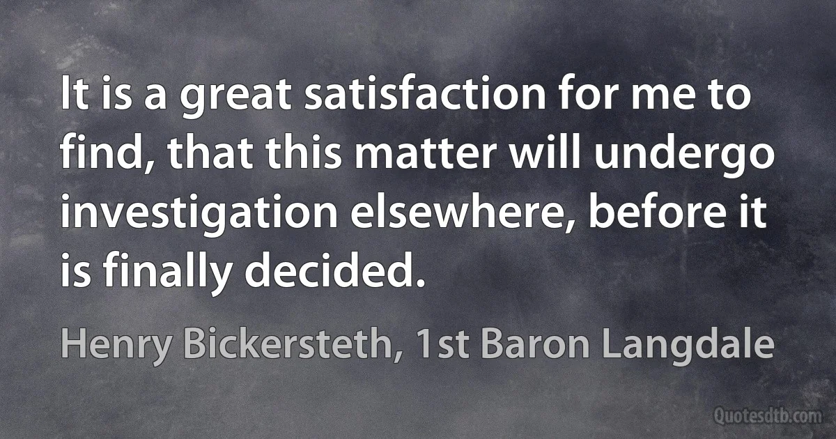 It is a great satisfaction for me to find, that this matter will undergo investigation elsewhere, before it is finally decided. (Henry Bickersteth, 1st Baron Langdale)