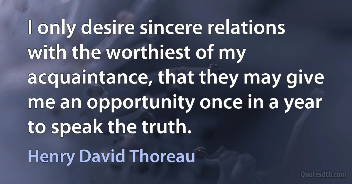 I only desire sincere relations with the worthiest of my acquaintance, that they may give me an opportunity once in a year to speak the truth. (Henry David Thoreau)