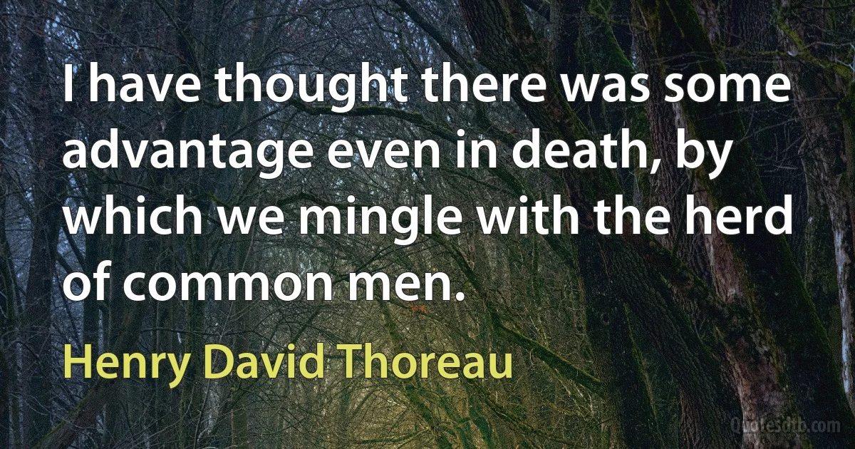 I have thought there was some advantage even in death, by which we mingle with the herd of common men. (Henry David Thoreau)