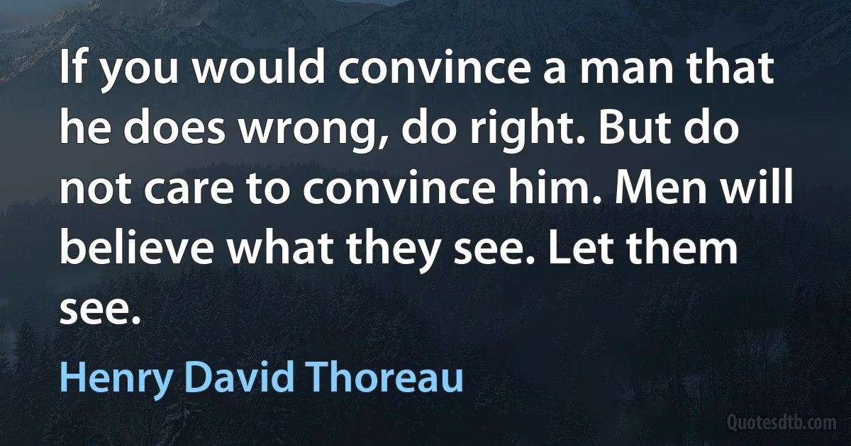 If you would convince a man that he does wrong, do right. But do not care to convince him. Men will believe what they see. Let them see. (Henry David Thoreau)