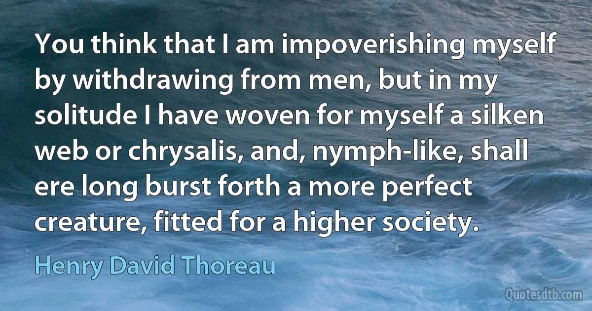 You think that I am impoverishing myself by withdrawing from men, but in my solitude I have woven for myself a silken web or chrysalis, and, nymph-like, shall ere long burst forth a more perfect creature, fitted for a higher society. (Henry David Thoreau)