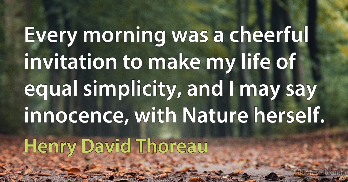 Every morning was a cheerful invitation to make my life of equal simplicity, and I may say innocence, with Nature herself. (Henry David Thoreau)