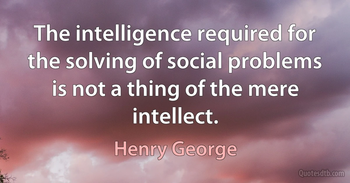 The intelligence required for the solving of social problems is not a thing of the mere intellect. (Henry George)