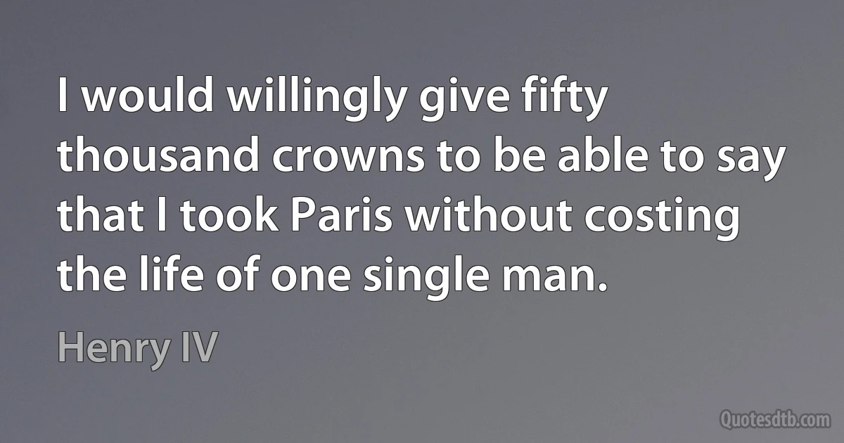 I would willingly give fifty thousand crowns to be able to say that I took Paris without costing the life of one single man. (Henry IV)