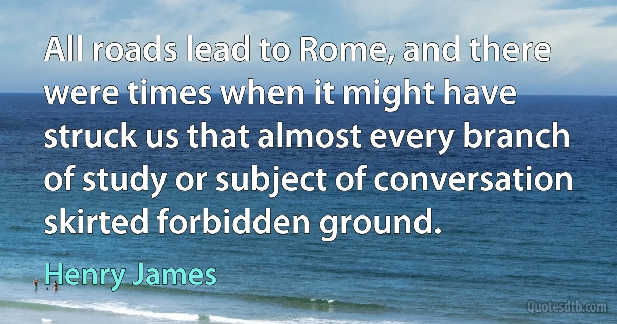 All roads lead to Rome, and there were times when it might have struck us that almost every branch of study or subject of conversation skirted forbidden ground. (Henry James)