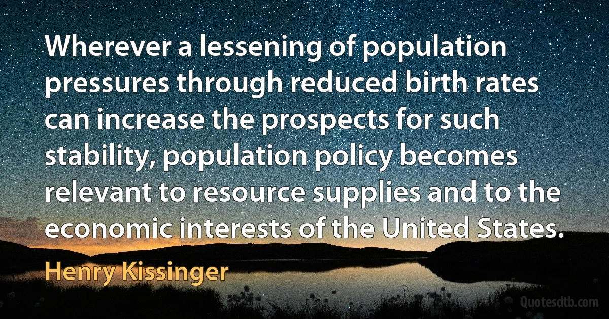 Wherever a lessening of population pressures through reduced birth rates can increase the prospects for such stability, population policy becomes relevant to resource supplies and to the economic interests of the United States. (Henry Kissinger)