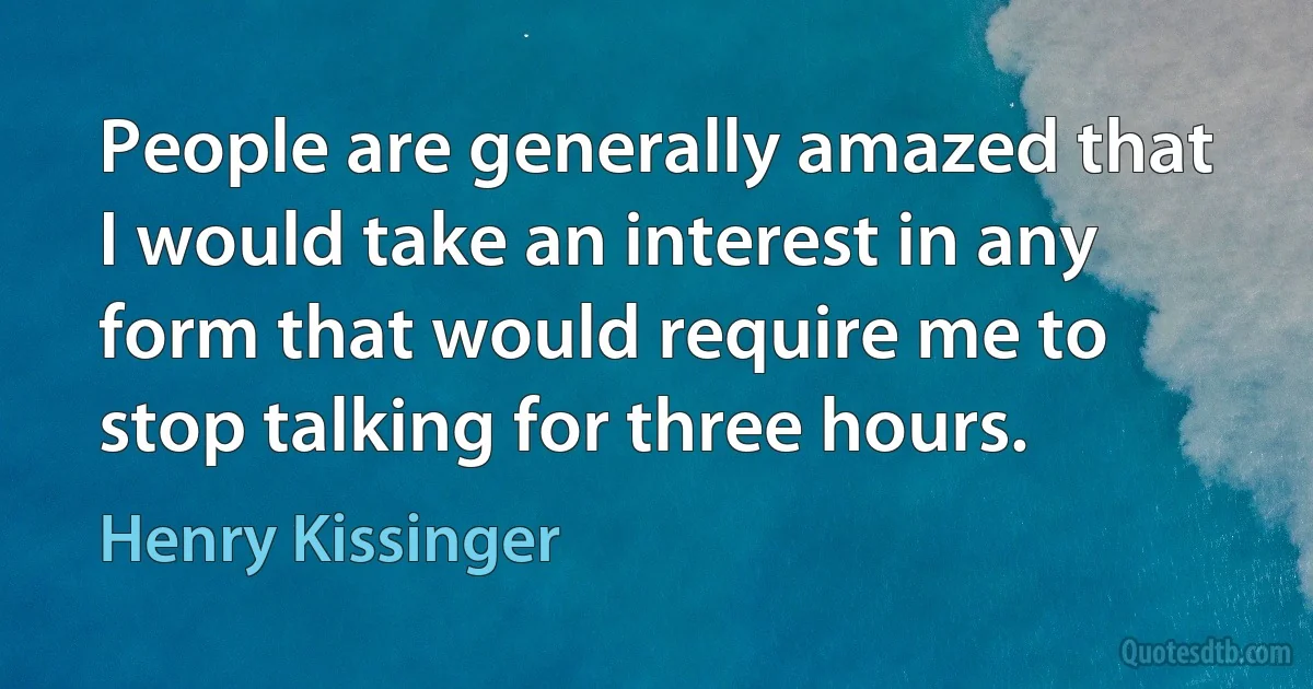 People are generally amazed that I would take an interest in any form that would require me to stop talking for three hours. (Henry Kissinger)