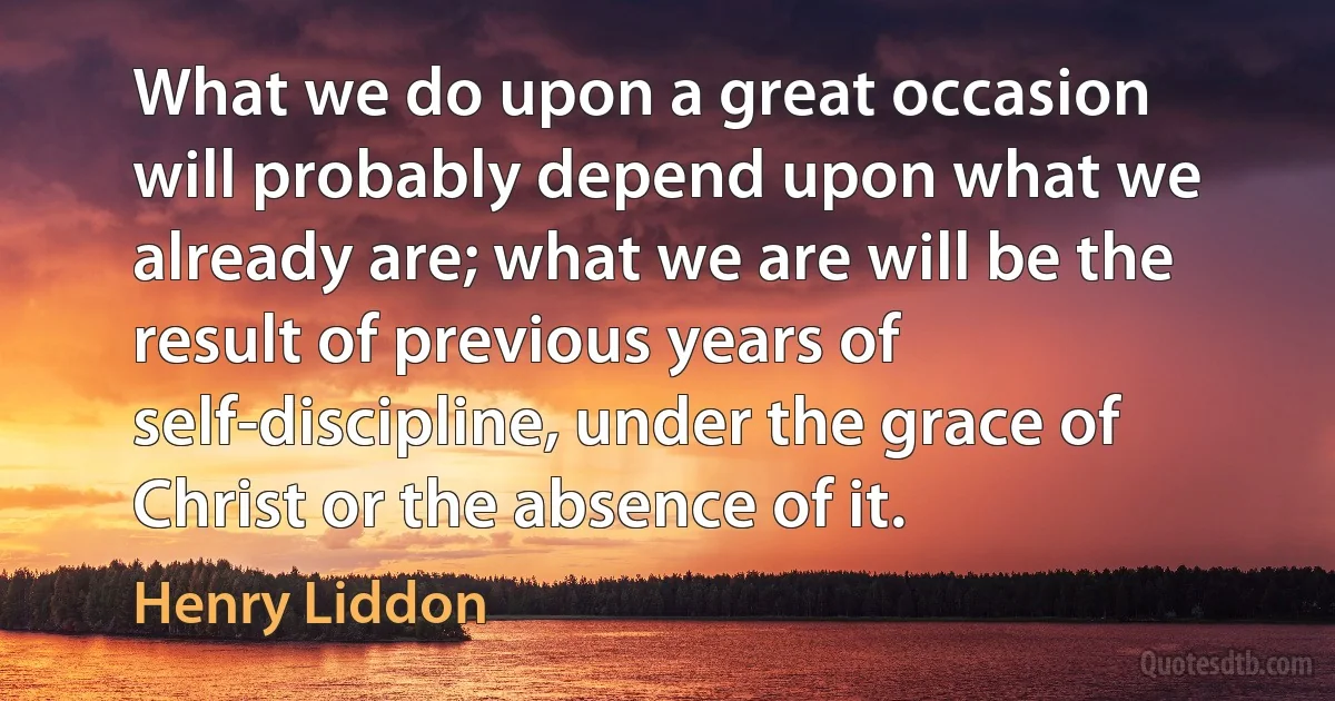 What we do upon a great occasion will probably depend upon what we already are; what we are will be the result of previous years of self-discipline, under the grace of Christ or the absence of it. (Henry Liddon)