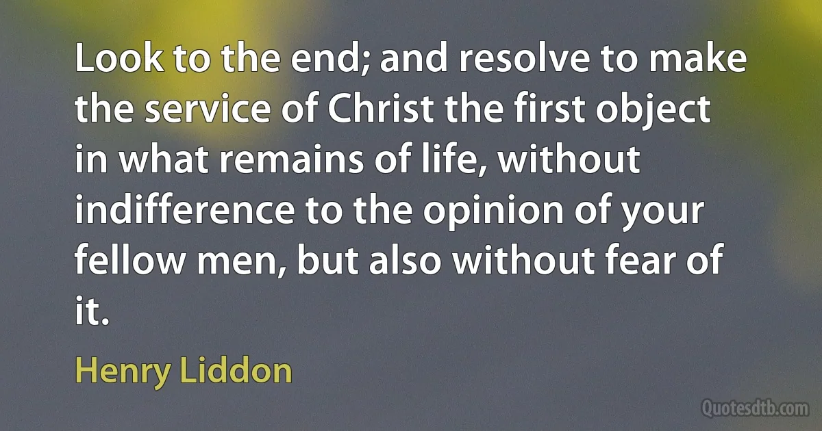 Look to the end; and resolve to make the service of Christ the first object in what remains of life, without indifference to the opinion of your fellow men, but also without fear of it. (Henry Liddon)