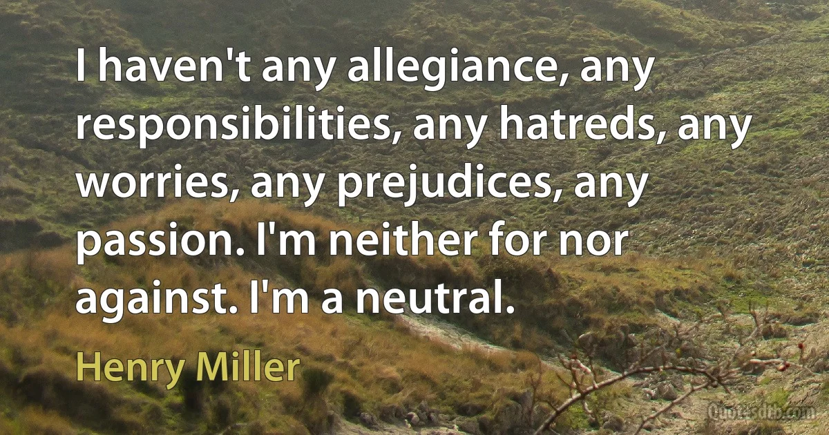 I haven't any allegiance, any responsibilities, any hatreds, any worries, any prejudices, any passion. I'm neither for nor against. I'm a neutral. (Henry Miller)