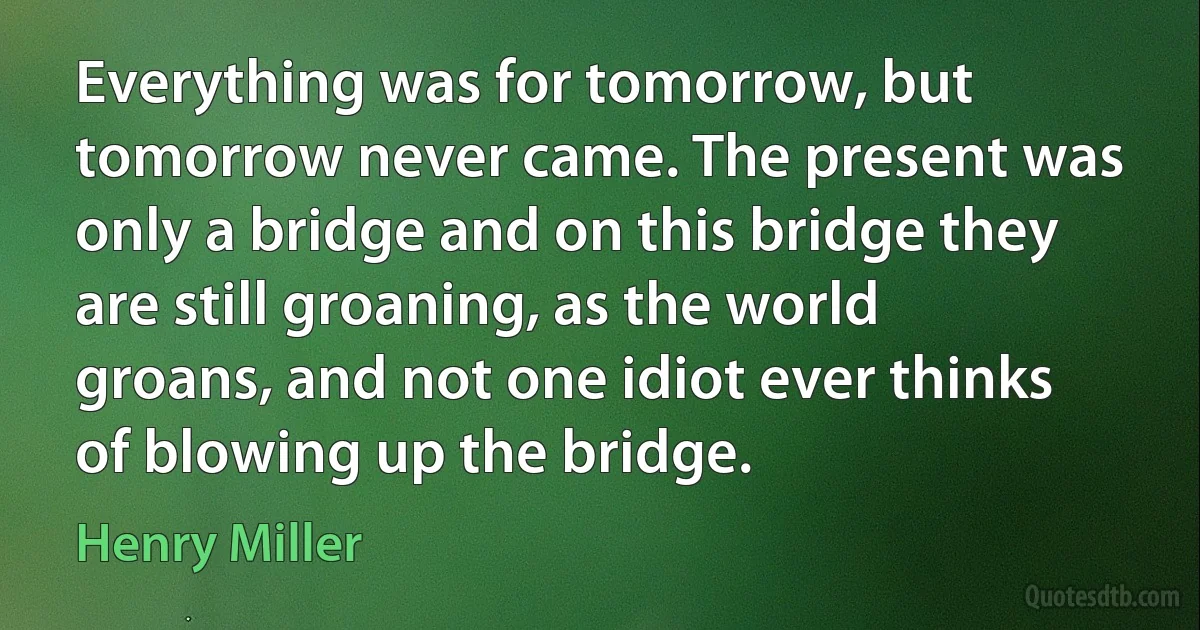 Everything was for tomorrow, but tomorrow never came. The present was only a bridge and on this bridge they are still groaning, as the world groans, and not one idiot ever thinks of blowing up the bridge. (Henry Miller)