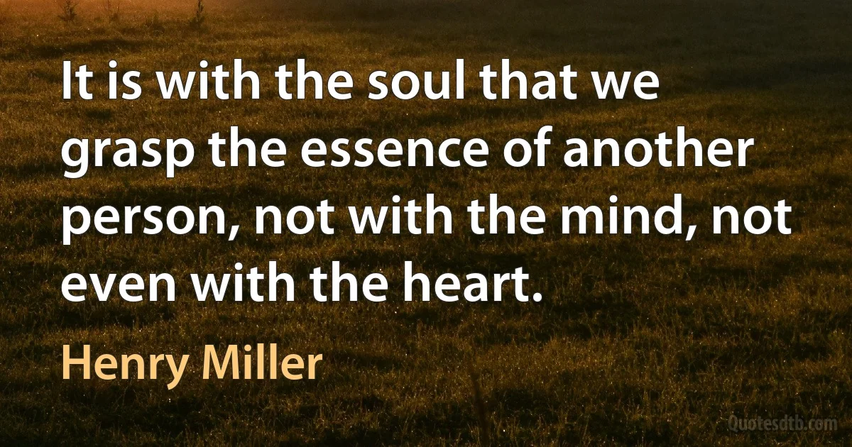 It is with the soul that we grasp the essence of another person, not with the mind, not even with the heart. (Henry Miller)