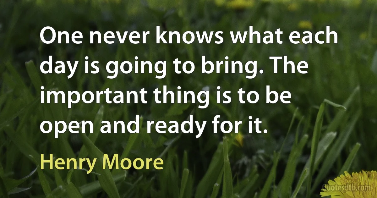 One never knows what each day is going to bring. The important thing is to be open and ready for it. (Henry Moore)