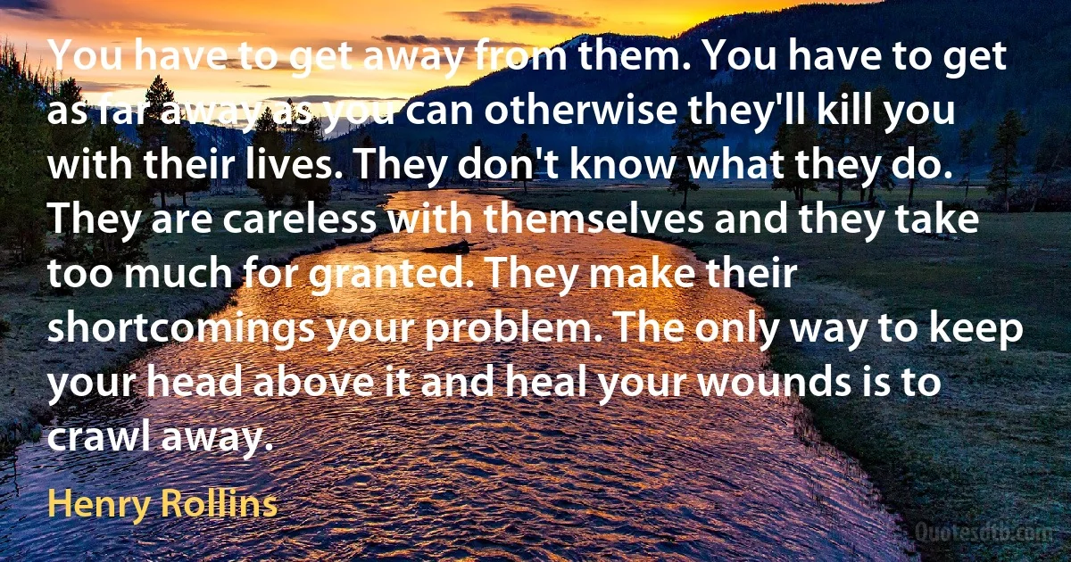 You have to get away from them. You have to get as far away as you can otherwise they'll kill you with their lives. They don't know what they do. They are careless with themselves and they take too much for granted. They make their shortcomings your problem. The only way to keep your head above it and heal your wounds is to crawl away. (Henry Rollins)