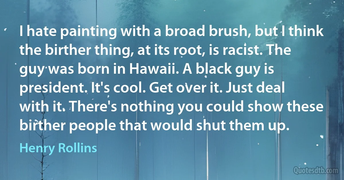 I hate painting with a broad brush, but I think the birther thing, at its root, is racist. The guy was born in Hawaii. A black guy is president. It's cool. Get over it. Just deal with it. There's nothing you could show these birther people that would shut them up. (Henry Rollins)