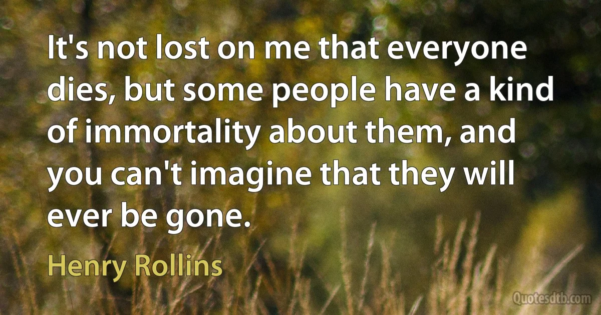 It's not lost on me that everyone dies, but some people have a kind of immortality about them, and you can't imagine that they will ever be gone. (Henry Rollins)