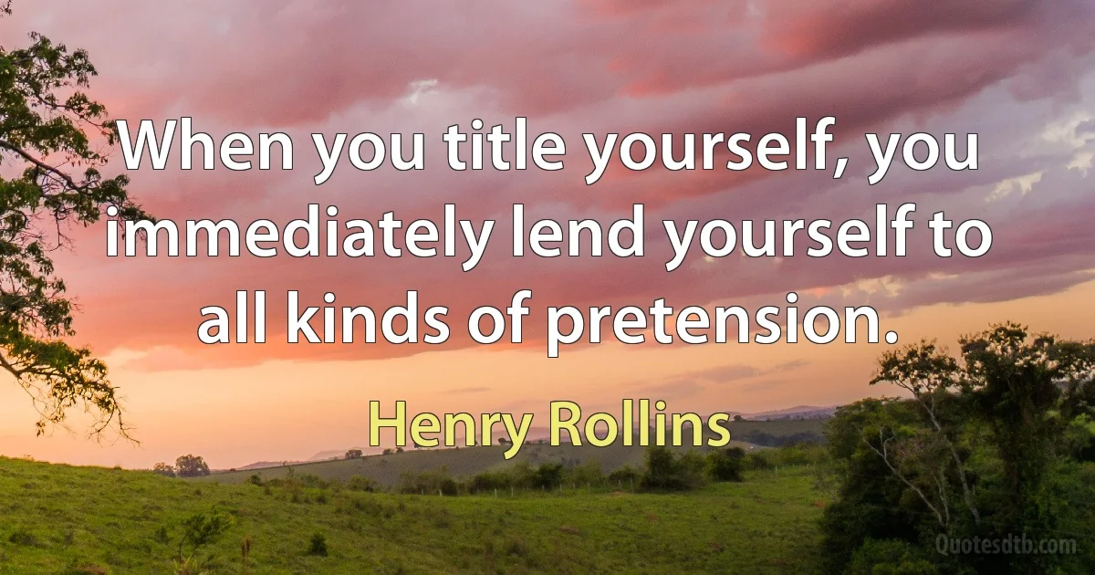 When you title yourself, you immediately lend yourself to all kinds of pretension. (Henry Rollins)