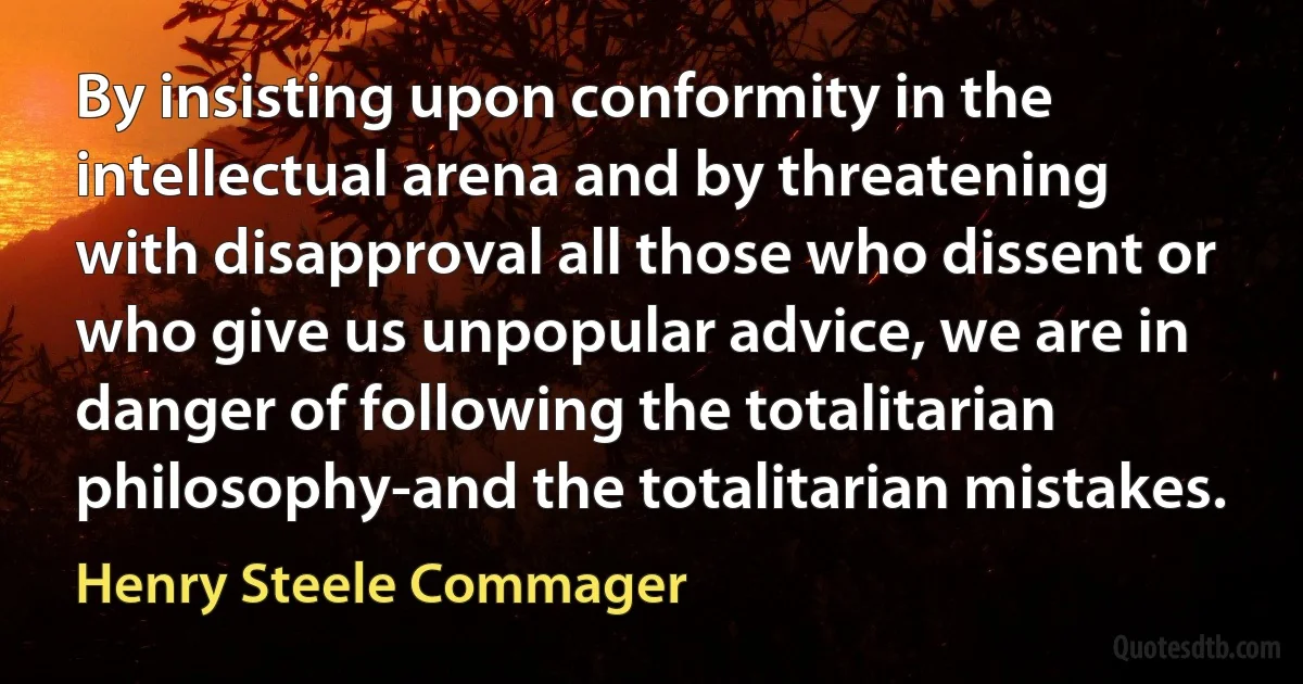 By insisting upon conformity in the intellectual arena and by threatening with disapproval all those who dissent or who give us unpopular advice, we are in danger of following the totalitarian philosophy-and the totalitarian mistakes. (Henry Steele Commager)