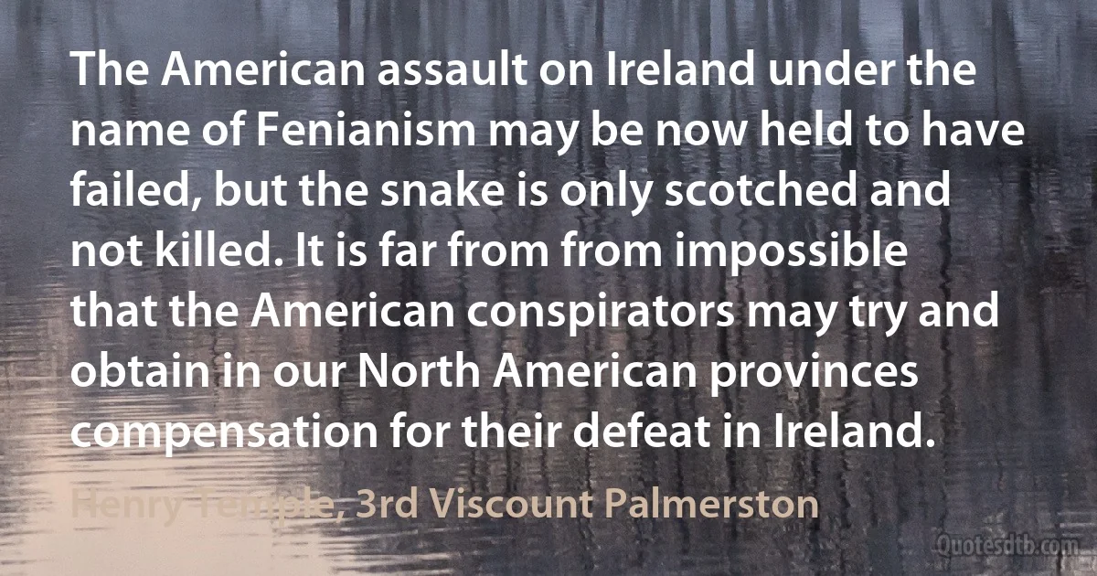 The American assault on Ireland under the name of Fenianism may be now held to have failed, but the snake is only scotched and not killed. It is far from from impossible that the American conspirators may try and obtain in our North American provinces compensation for their defeat in Ireland. (Henry Temple, 3rd Viscount Palmerston)