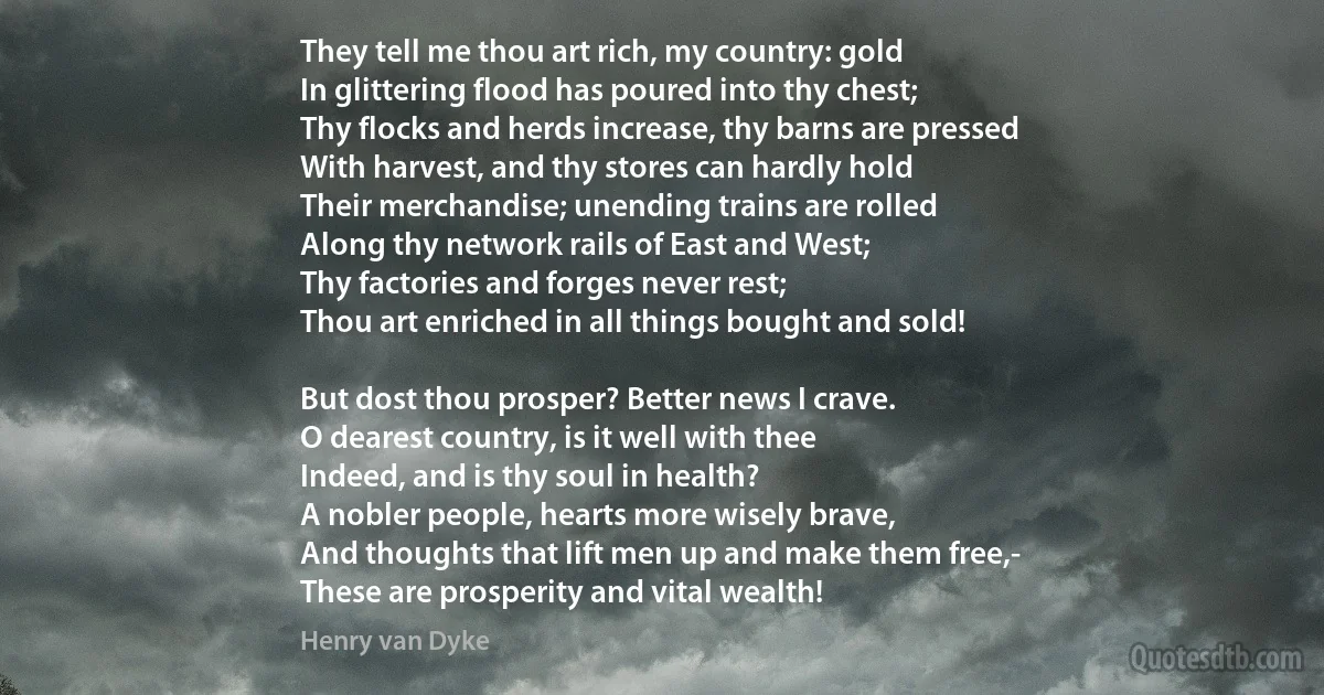 They tell me thou art rich, my country: gold
In glittering flood has poured into thy chest;
Thy flocks and herds increase, thy barns are pressed
With harvest, and thy stores can hardly hold
Their merchandise; unending trains are rolled
Along thy network rails of East and West;
Thy factories and forges never rest;
Thou art enriched in all things bought and sold!

But dost thou prosper? Better news I crave.
O dearest country, is it well with thee
Indeed, and is thy soul in health?
A nobler people, hearts more wisely brave,
And thoughts that lift men up and make them free,-
These are prosperity and vital wealth! (Henry van Dyke)