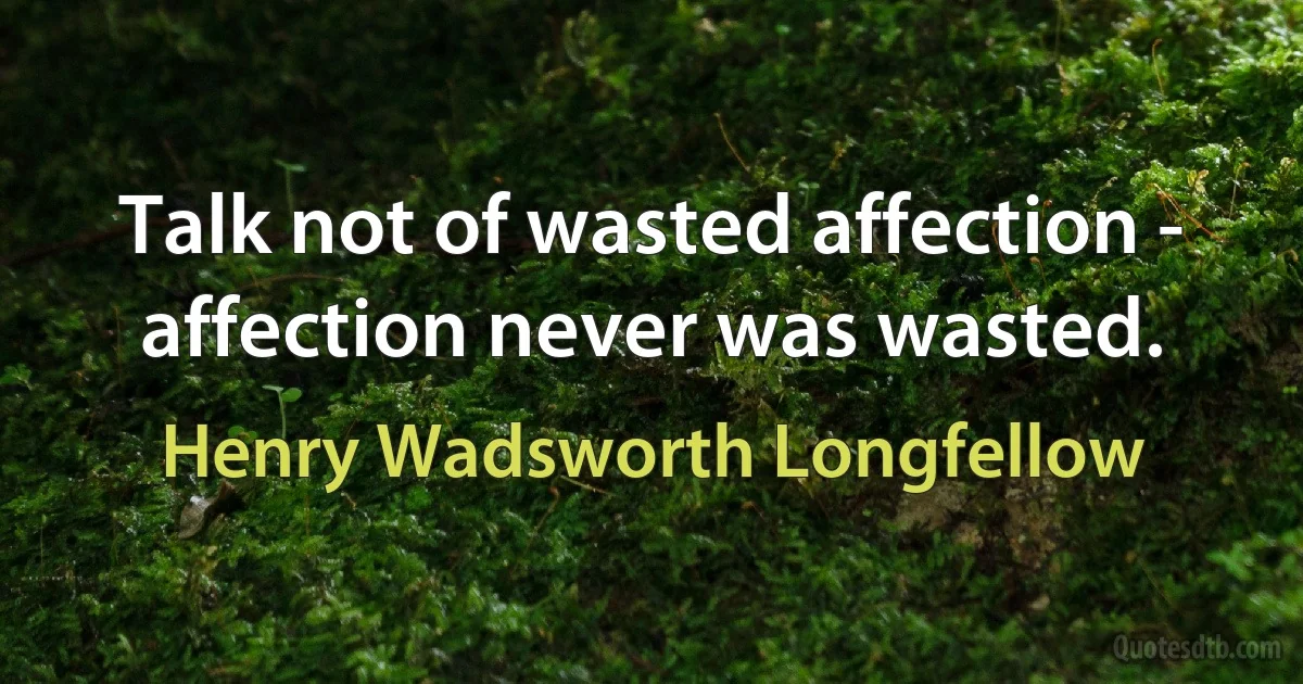 Talk not of wasted affection - affection never was wasted. (Henry Wadsworth Longfellow)