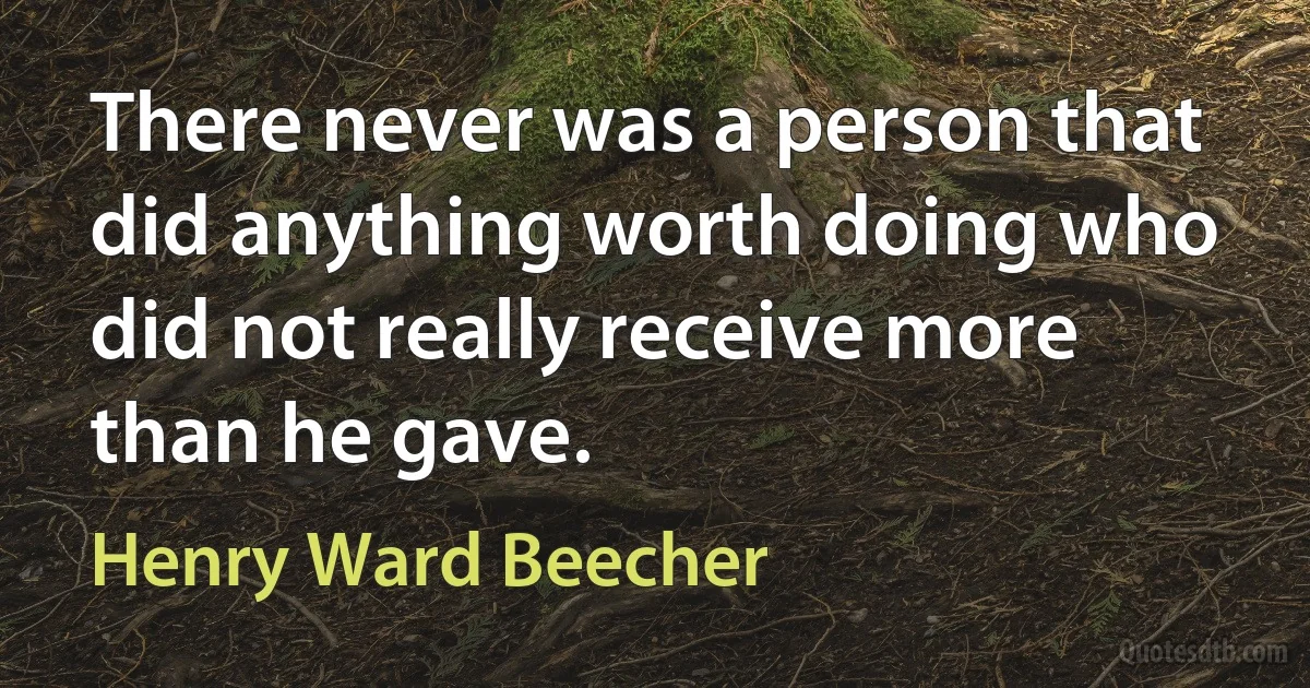 There never was a person that did anything worth doing who did not really receive more than he gave. (Henry Ward Beecher)