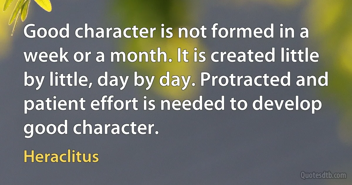 Good character is not formed in a week or a month. It is created little by little, day by day. Protracted and patient effort is needed to develop good character. (Heraclitus)