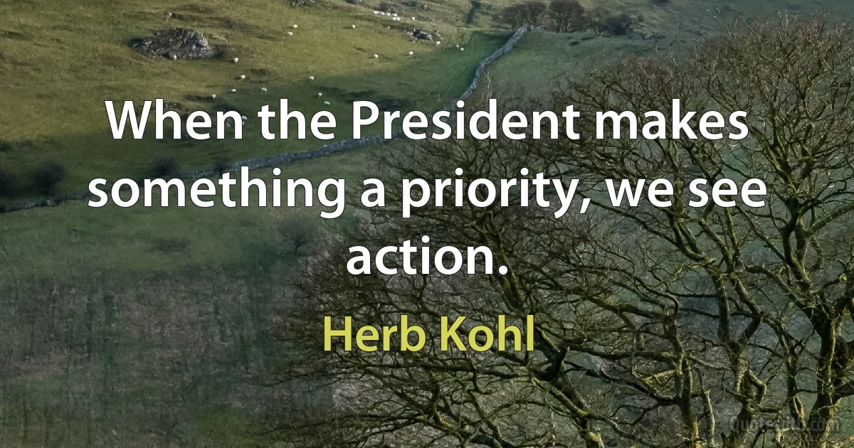 When the President makes something a priority, we see action. (Herb Kohl)