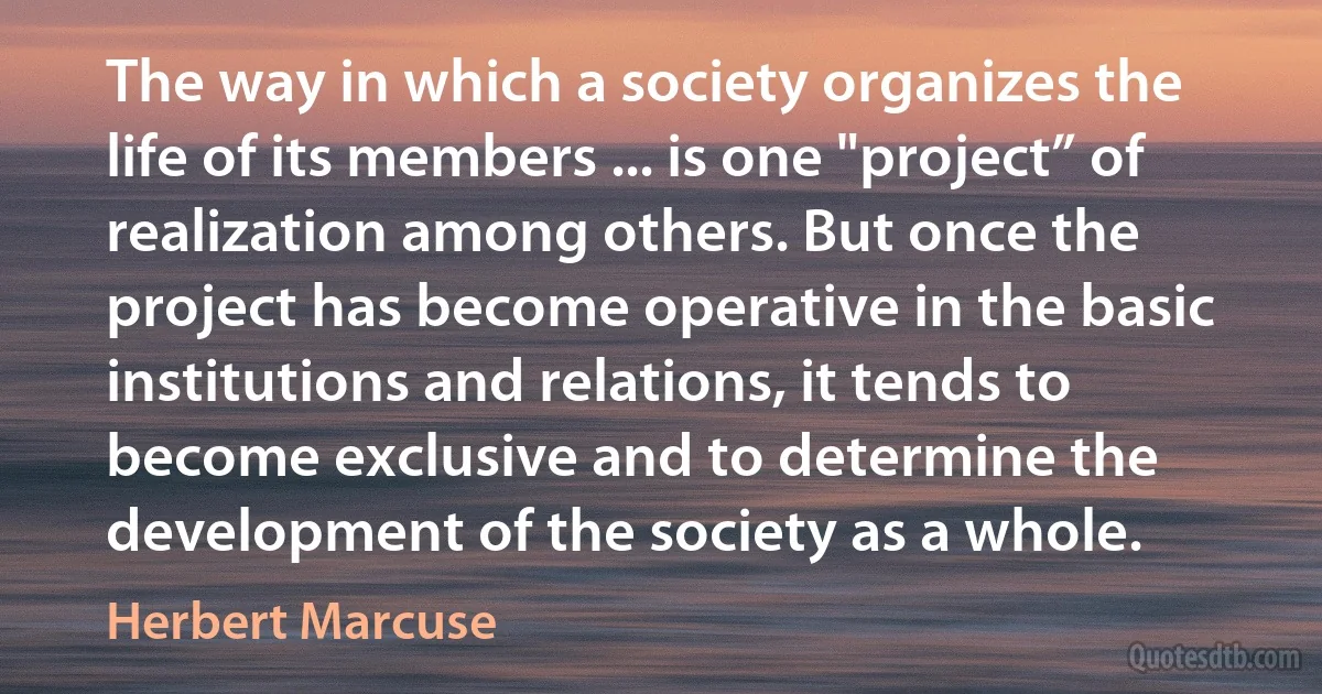 The way in which a society organizes the life of its members ... is one "project” of realization among others. But once the project has become operative in the basic institutions and relations, it tends to become exclusive and to determine the development of the society as a whole. (Herbert Marcuse)