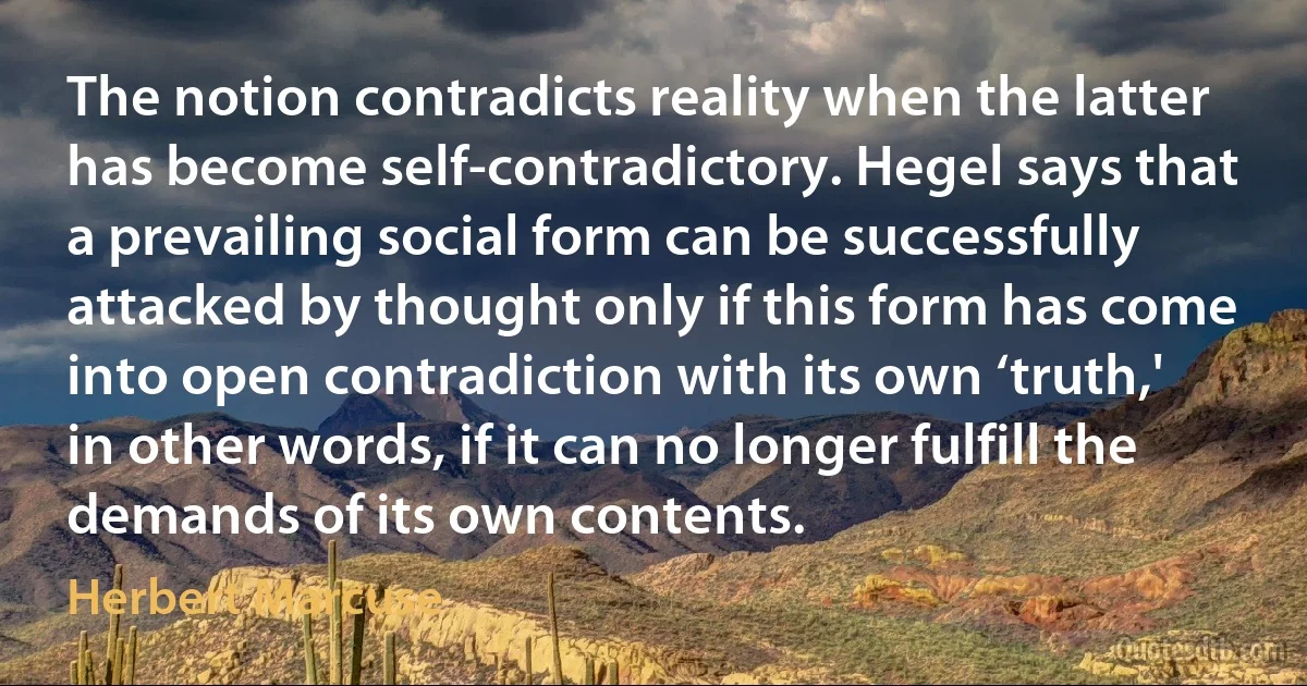 The notion contradicts reality when the latter has become self-contradictory. Hegel says that a prevailing social form can be successfully attacked by thought only if this form has come into open contradiction with its own ‘truth,' in other words, if it can no longer fulfill the demands of its own contents. (Herbert Marcuse)