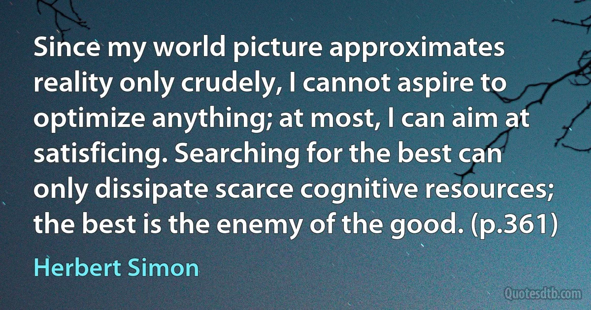 Since my world picture approximates reality only crudely, I cannot aspire to optimize anything; at most, I can aim at satisficing. Searching for the best can only dissipate scarce cognitive resources; the best is the enemy of the good. (p.361) (Herbert Simon)