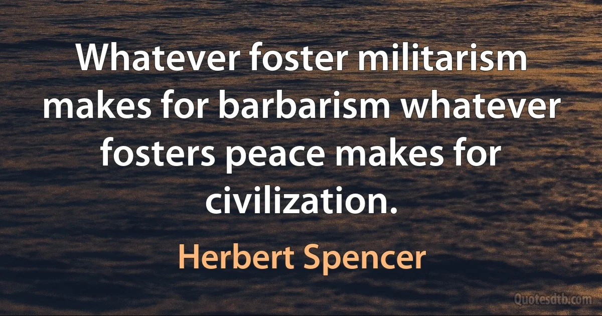 Whatever foster militarism makes for barbarism whatever fosters peace makes for civilization. (Herbert Spencer)