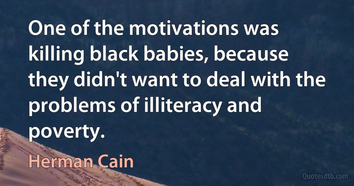 One of the motivations was killing black babies, because they didn't want to deal with the problems of illiteracy and poverty. (Herman Cain)