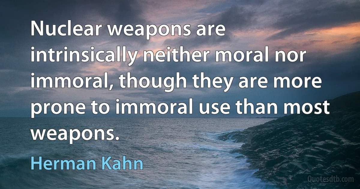 Nuclear weapons are intrinsically neither moral nor immoral, though they are more prone to immoral use than most weapons. (Herman Kahn)