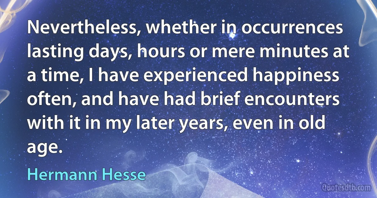 Nevertheless, whether in occurrences lasting days, hours or mere minutes at a time, I have experienced happiness often, and have had brief encounters with it in my later years, even in old age. (Hermann Hesse)