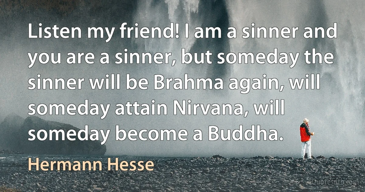 Listen my friend! I am a sinner and you are a sinner, but someday the sinner will be Brahma again, will someday attain Nirvana, will someday become a Buddha. (Hermann Hesse)