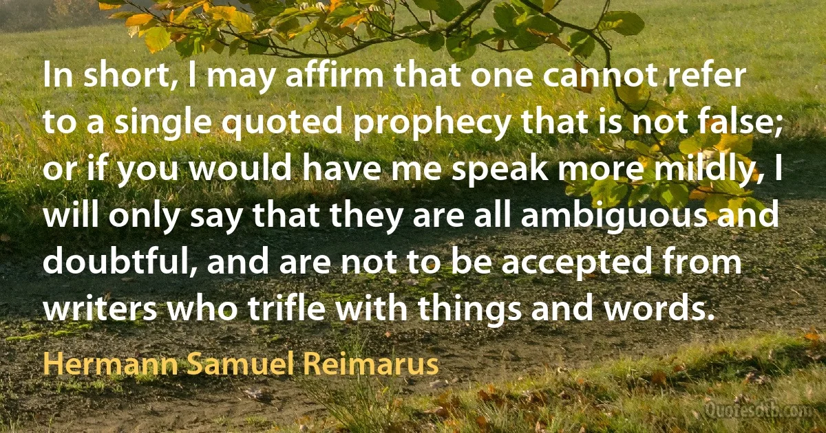 In short, I may affirm that one cannot refer to a single quoted prophecy that is not false; or if you would have me speak more mildly, I will only say that they are all ambiguous and doubtful, and are not to be accepted from writers who trifle with things and words. (Hermann Samuel Reimarus)