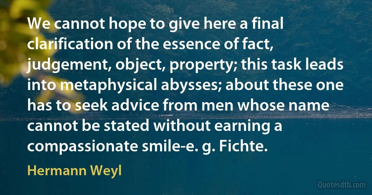 We cannot hope to give here a final clarification of the essence of fact, judgement, object, property; this task leads into metaphysical abysses; about these one has to seek advice from men whose name cannot be stated without earning a compassionate smile-e. g. Fichte. (Hermann Weyl)