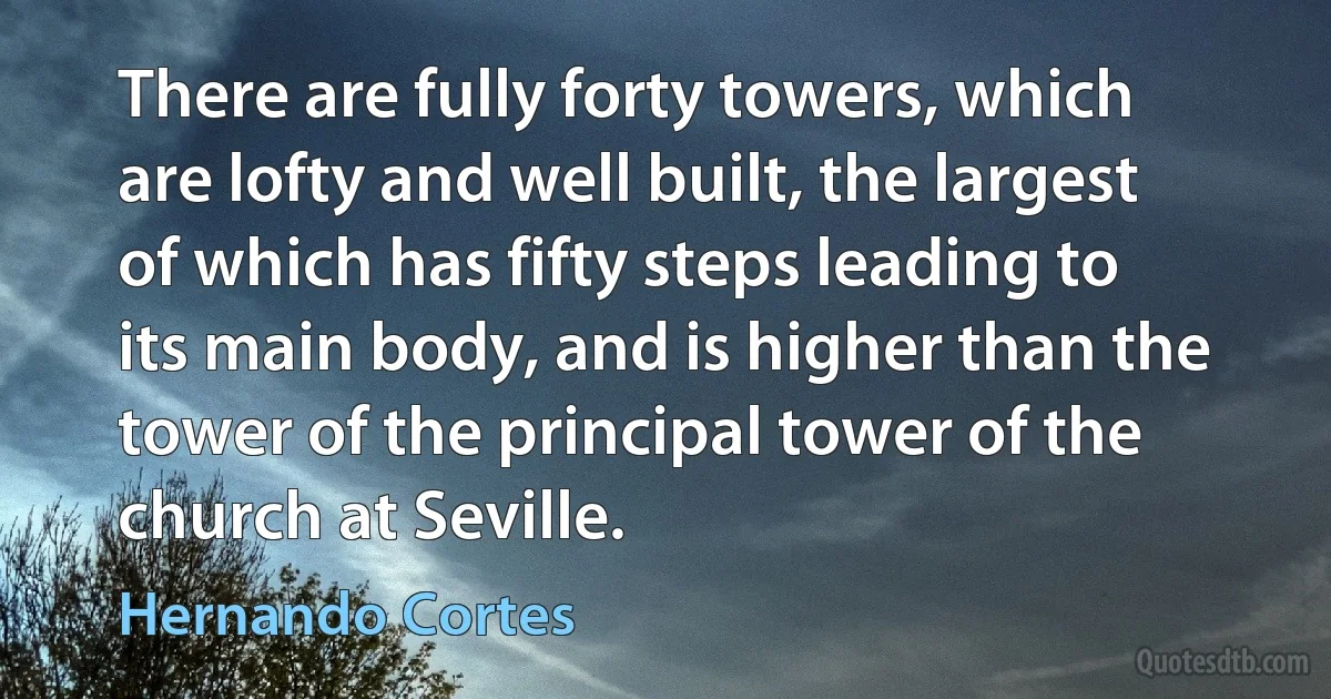 There are fully forty towers, which are lofty and well built, the largest of which has fifty steps leading to its main body, and is higher than the tower of the principal tower of the church at Seville. (Hernando Cortes)