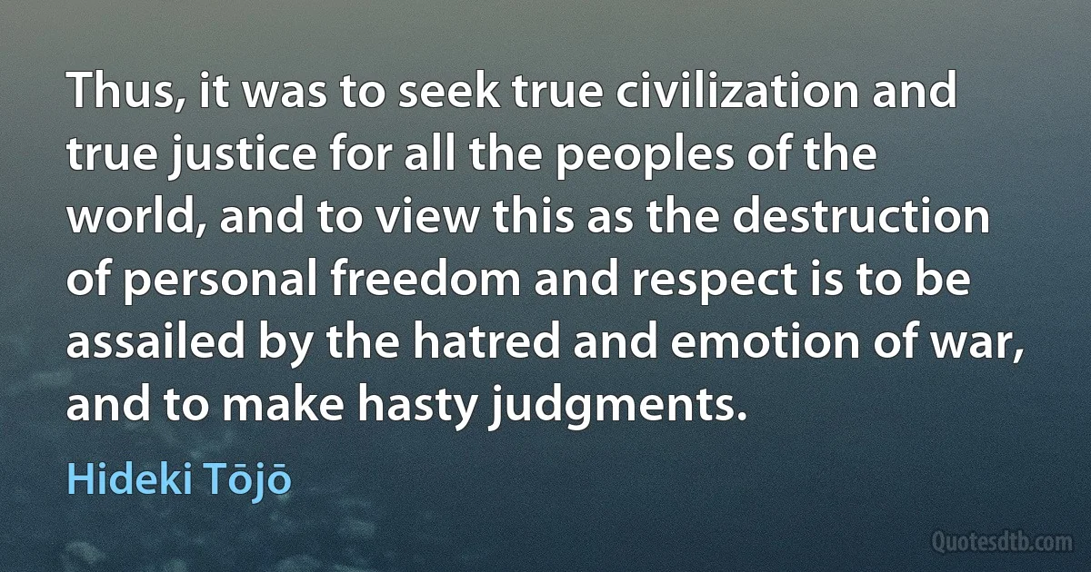 Thus, it was to seek true civilization and true justice for all the peoples of the world, and to view this as the destruction of personal freedom and respect is to be assailed by the hatred and emotion of war, and to make hasty judgments. (Hideki Tōjō)