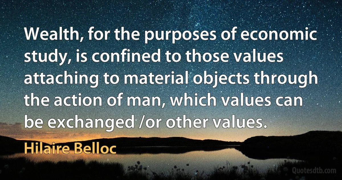 Wealth, for the purposes of economic study, is confined to those values attaching to material objects through the action of man, which values can be exchanged /or other values. (Hilaire Belloc)