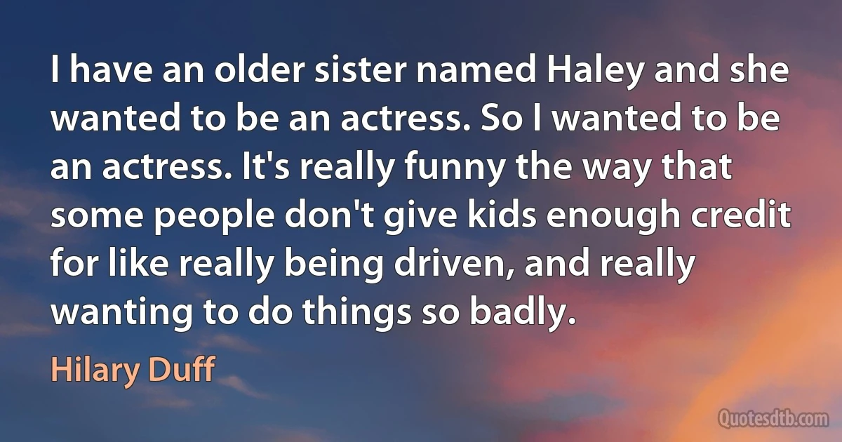 I have an older sister named Haley and she wanted to be an actress. So I wanted to be an actress. It's really funny the way that some people don't give kids enough credit for like really being driven, and really wanting to do things so badly. (Hilary Duff)