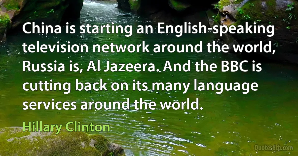 China is starting an English-speaking television network around the world, Russia is, Al Jazeera. And the BBC is cutting back on its many language services around the world. (Hillary Clinton)