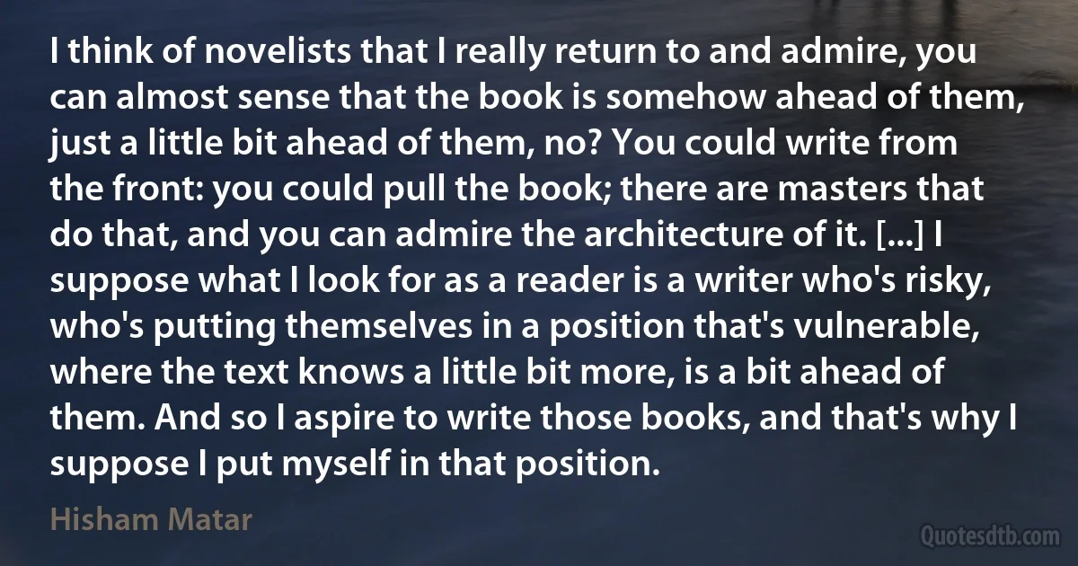 I think of novelists that I really return to and admire, you can almost sense that the book is somehow ahead of them, just a little bit ahead of them, no? You could write from the front: you could pull the book; there are masters that do that, and you can admire the architecture of it. [...] I suppose what I look for as a reader is a writer who's risky, who's putting themselves in a position that's vulnerable, where the text knows a little bit more, is a bit ahead of them. And so I aspire to write those books, and that's why I suppose I put myself in that position. (Hisham Matar)