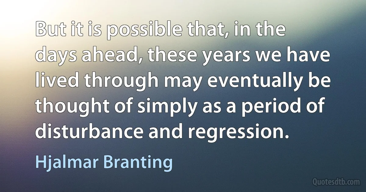 But it is possible that, in the days ahead, these years we have lived through may eventually be thought of simply as a period of disturbance and regression. (Hjalmar Branting)